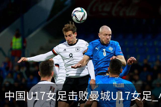 中国U17女足击败曼城U17女足 小组赛三战全胜晋级