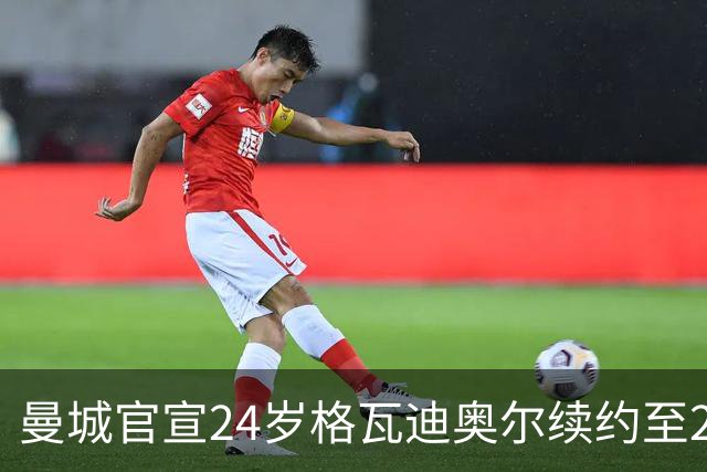 曼城官宣24岁格瓦迪奥尔续约至2031年，1亿欧先生锁定防线未来