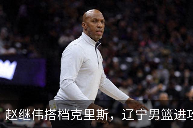 赵继伟搭档克里斯，辽宁男篮进攻升级，引援还在继续 瞄准本土中锋
