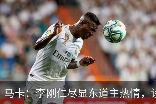 马卡：李刚仁尽显东道主热情，设宴款待马竞80名代表团成员